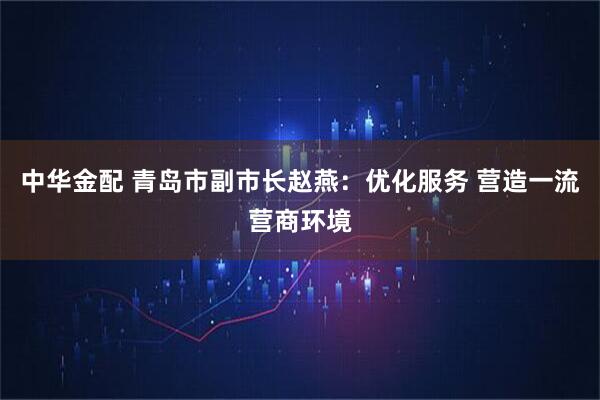 中华金配 青岛市副市长赵燕：优化服务 营造一流营商环境