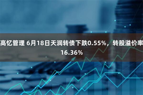 高忆管理 6月18日天润转债下跌0.55%，转股溢价率16.36%
