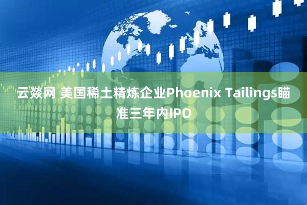 云燚网 美国稀土精炼企业Phoenix Tailings瞄准三年内IPO