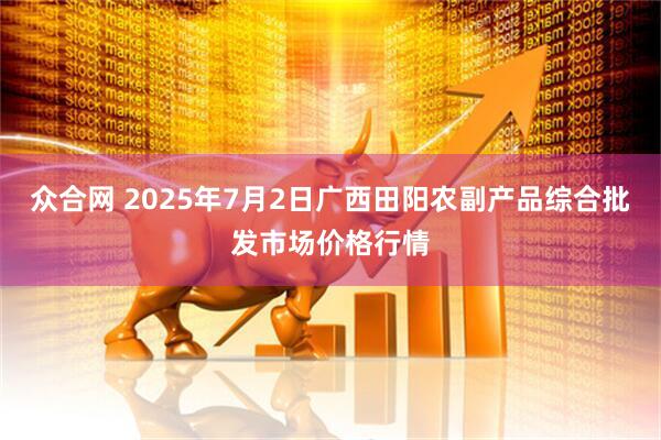 众合网 2025年7月2日广西田阳农副产品综合批发市场价格行情