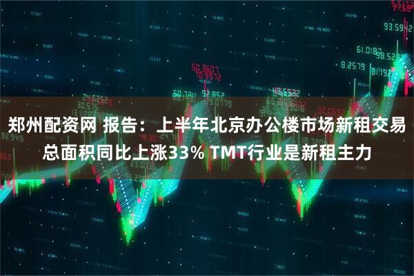 郑州配资网 报告：上半年北京办公楼市场新租交易总面积同比上涨33% TMT行业是新租主力