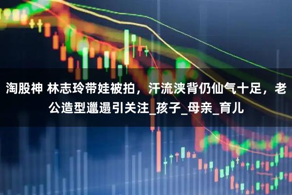 淘股神 林志玲带娃被拍，汗流浃背仍仙气十足，老公造型邋遢引关注_孩子_母亲_育儿