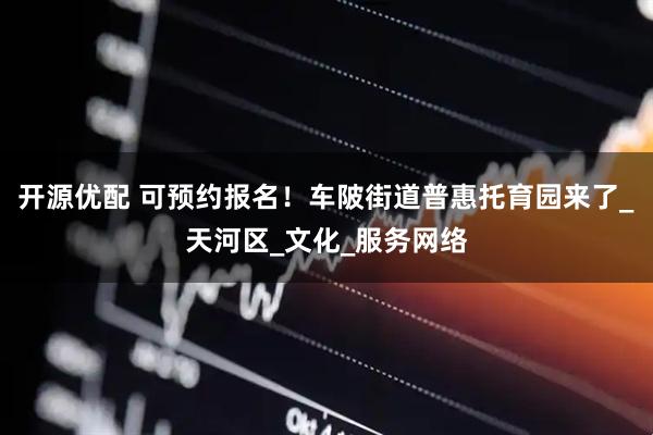 开源优配 可预约报名！车陂街道普惠托育园来了_天河区_文化_服务网络