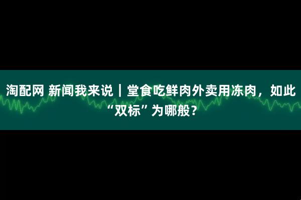淘配网 新闻我来说｜堂食吃鲜肉外卖用冻肉，如此“双标”为哪般？