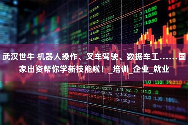 武汉世牛 机器人操作、叉车驾驶、数据车工……国家出资帮你学新技能啦！_培训_企业_就业