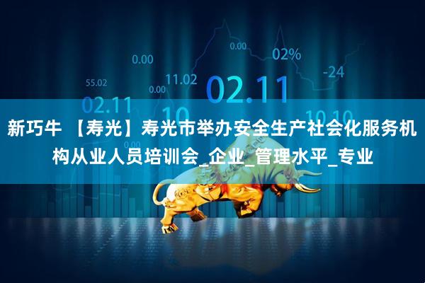 新巧牛 【寿光】寿光市举办安全生产社会化服务机构从业人员培训会_企业_管理水平_专业