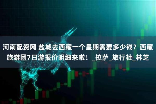 河南配资网 盐城去西藏一个星期需要多少钱？西藏旅游团7日游报价明细来啦！_拉萨_旅行社_林芝