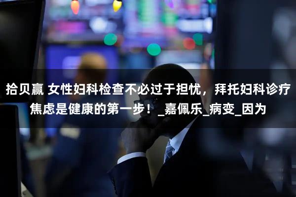 拾贝赢 女性妇科检查不必过于担忧，拜托妇科诊疗焦虑是健康的第一步！_嘉佩乐_病变_因为