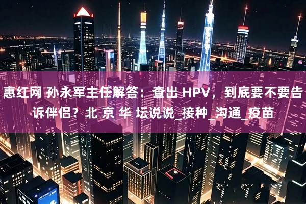 惠红网 孙永军主任解答：查出 HPV，到底要不要告诉伴侣？北 京 华 坛说说_接种_沟通_疫苗