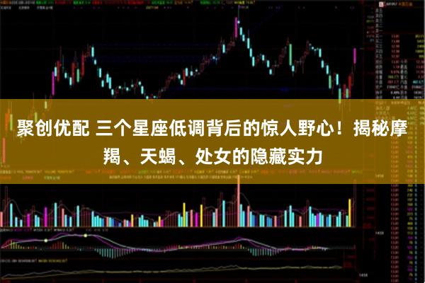 聚创优配 三个星座低调背后的惊人野心！揭秘摩羯、天蝎、处女的隐藏实力