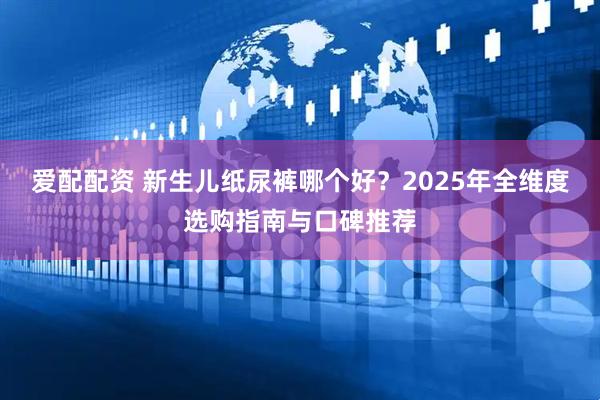 爱配配资 新生儿纸尿裤哪个好？2025年全维度选购指南与口碑推荐