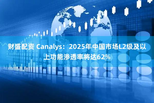 财盛配资 Canalys：2025年中国市场L2级及以上功能渗透率将达62%