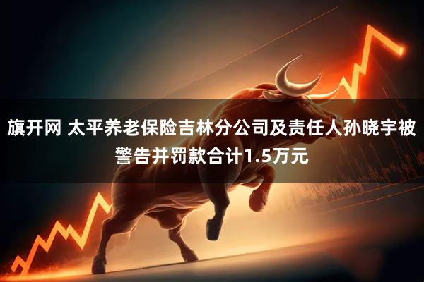 旗开网 太平养老保险吉林分公司及责任人孙晓宇被警告并罚款合计1.5万元