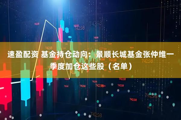 速盈配资 基金持仓动向：景顺长城基金张仲维一季度加仓这些股（名单）
