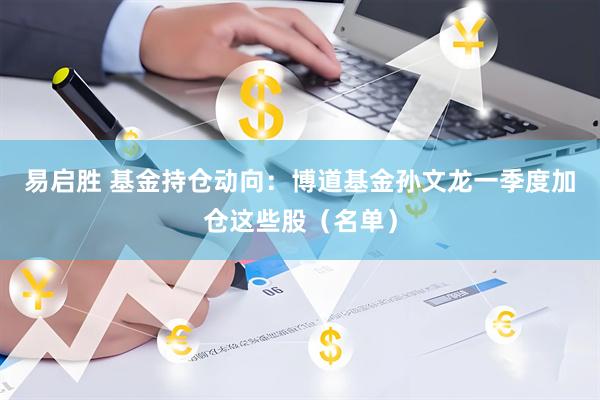 易启胜 基金持仓动向：博道基金孙文龙一季度加仓这些股（名单）