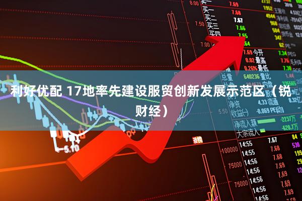 利好优配 17地率先建设服贸创新发展示范区（锐财经）
