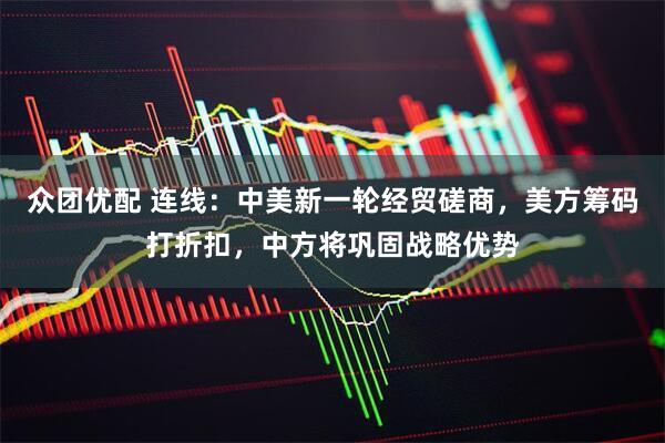 众团优配 连线：中美新一轮经贸磋商，美方筹码打折扣，中方将巩固战略优势