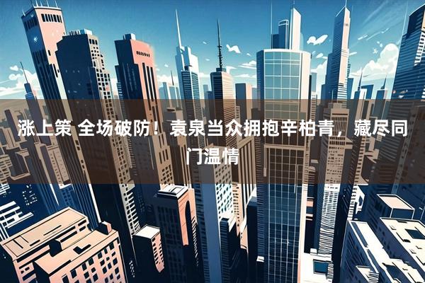 涨上策 全场破防！袁泉当众拥抱辛柏青，藏尽同门温情